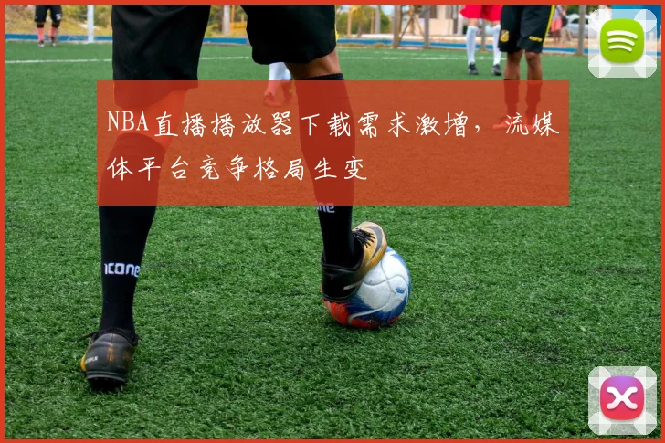 NBA直播播放器下载需求激增，流媒体平台竞争格局生变